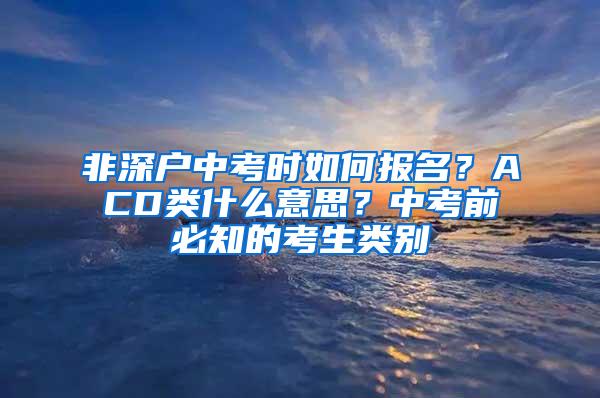 非深户中考时如何报名？ACD类什么意思？中考前必知的考生类别