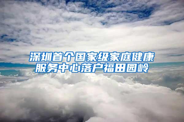 深圳首个国家级家庭健康服务中心落户福田园岭