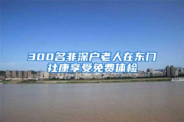 300名非深户老人在东门社康享受免费体检