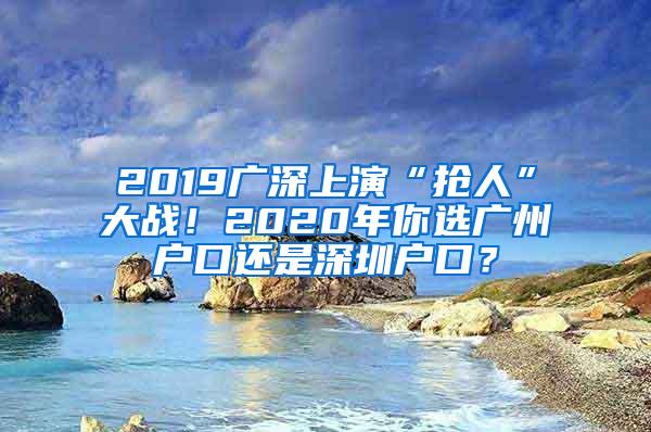 2019广深上演“抢人”大战！2020年你选广州户口还是深圳户口？
