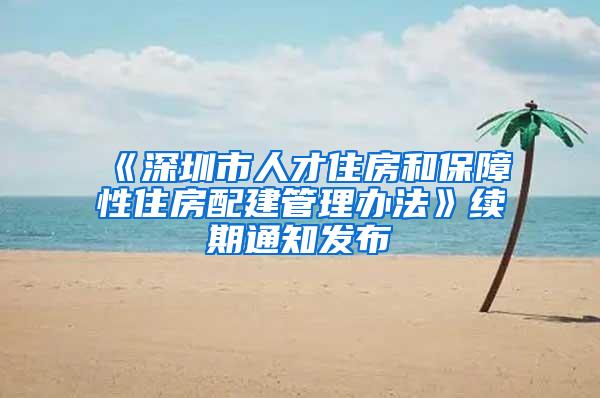 《深圳市人才住房和保障性住房配建管理办法》续期通知发布