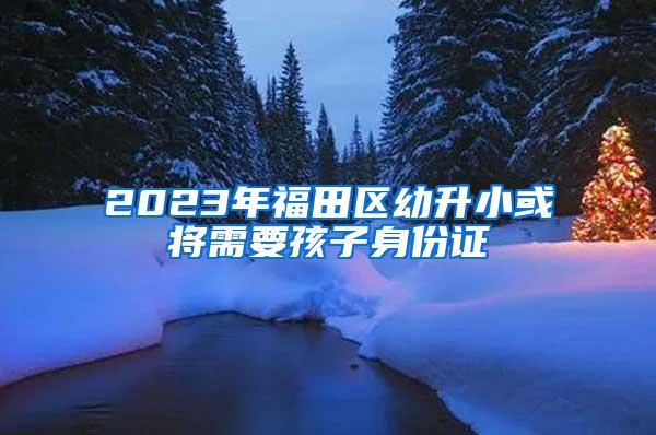 2023年福田区幼升小或将需要孩子身份证