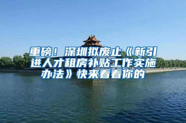 重磅！深圳拟废止《新引进人才租房补贴工作实施办法》快来看看你的