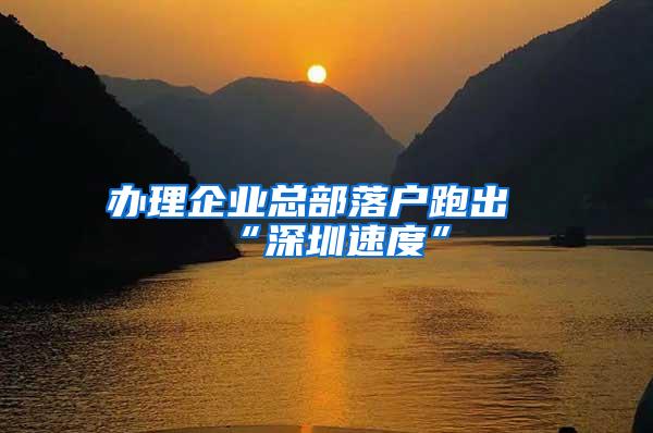 办理企业总部落户跑出“深圳速度”