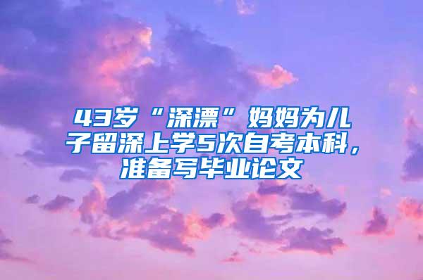 43岁“深漂”妈妈为儿子留深上学5次自考本科，准备写毕业论文