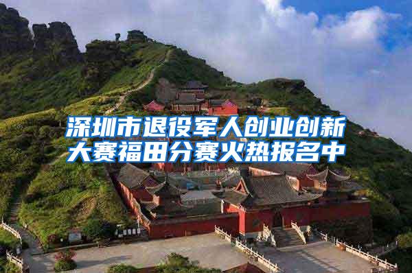 深圳市退役军人创业创新大赛福田分赛火热报名中