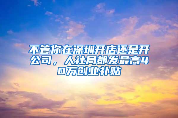 不管你在深圳开店还是开公司，人社局都发最高40万创业补贴