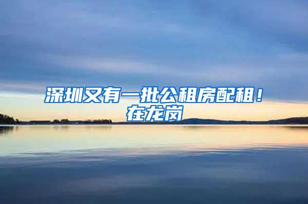 深圳又有一批公租房配租！在龙岗