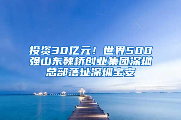 投资30亿元！世界500强山东魏桥创业集团深圳总部落址深圳宝安