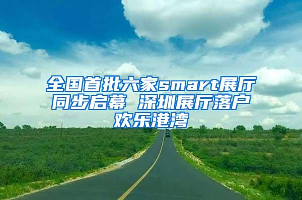 全国首批六家smart展厅同步启幕 深圳展厅落户欢乐港湾