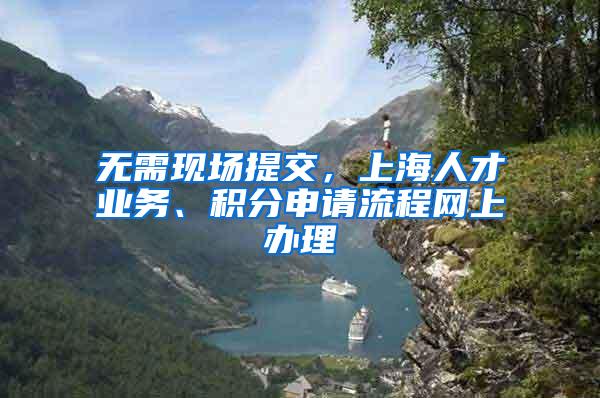 无需现场提交，上海人才业务、积分申请流程网上办理