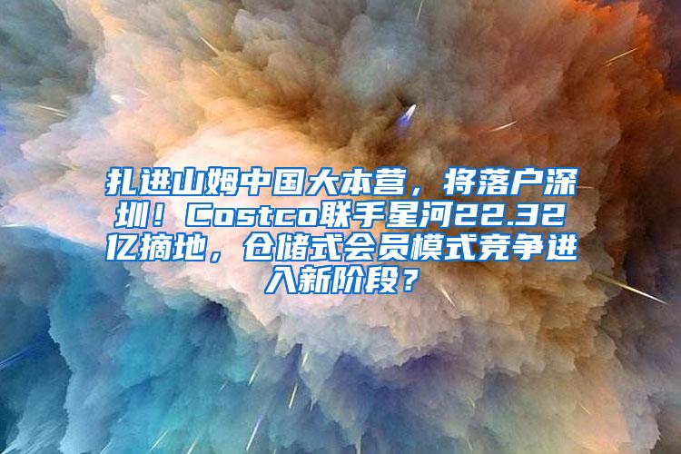 扎进山姆中国大本营，将落户深圳！Costco联手星河22.32亿摘地，仓储式会员模式竞争进入新阶段？