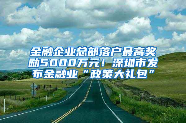 金融企业总部落户最高奖励5000万元！深圳市发布金融业“政策大礼包”