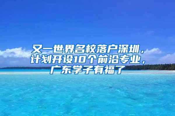 又一世界名校落户深圳，计划开设10个前沿专业，广东学子有福了