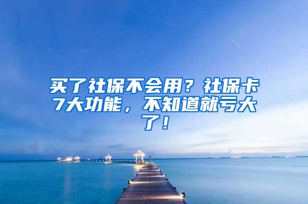 买了社保不会用？社保卡7大功能，不知道就亏大了！