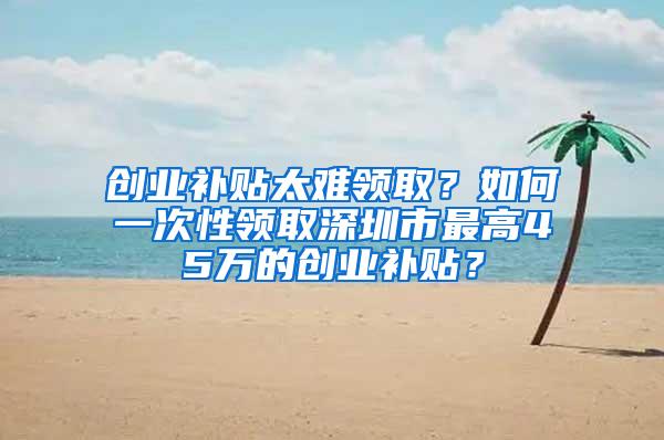 创业补贴太难领取？如何一次性领取深圳市最高45万的创业补贴？