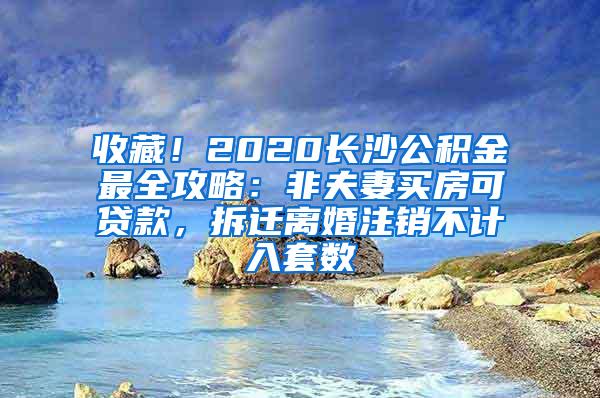收藏！2020长沙公积金最全攻略：非夫妻买房可贷款，拆迁离婚注销不计入套数