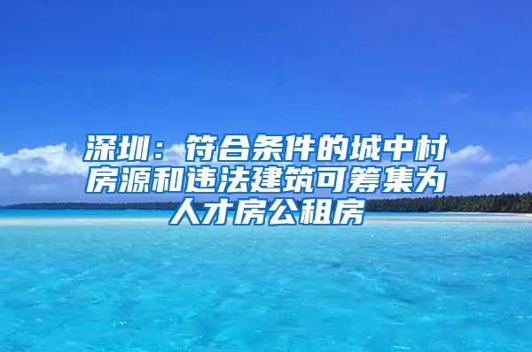 深圳：符合条件的城中村房源和违法建筑可筹集为人才房公租房