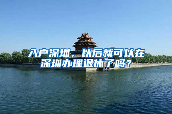 入户深圳，以后就可以在深圳办理退休了吗？
