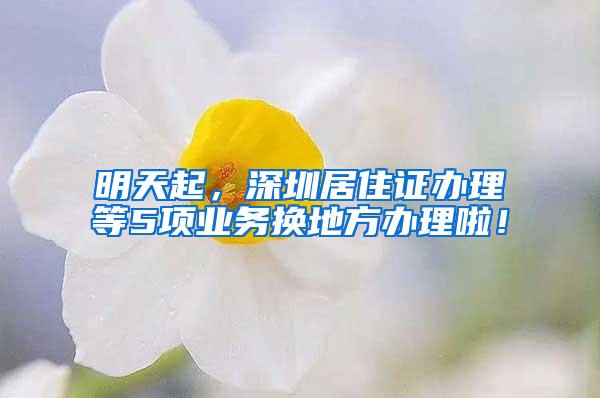 明天起，深圳居住证办理等5项业务换地方办理啦！