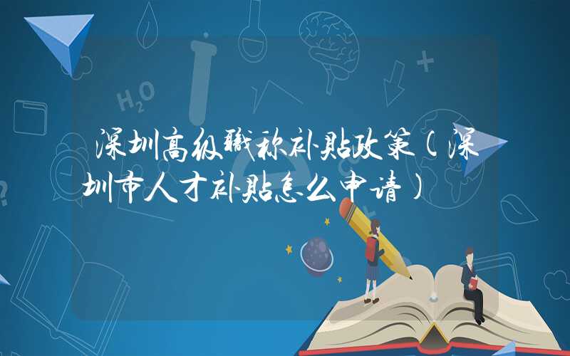 深圳高级职称补贴政策(深圳市人才补贴怎么申请)