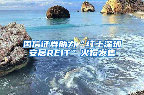 国信证券助力“红土深圳安居REIT”火爆发售