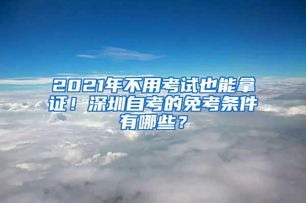 2021年不用考试也能拿证！深圳自考的免考条件有哪些？