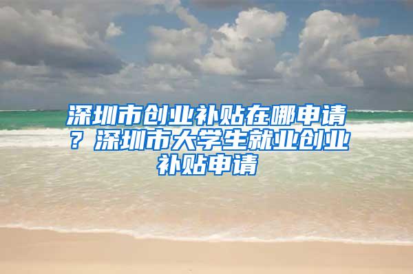 深圳市创业补贴在哪申请？深圳市大学生就业创业补贴申请