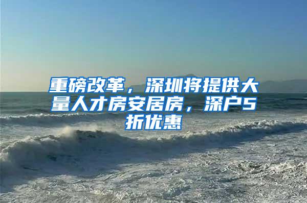 重磅改革，深圳将提供大量人才房安居房，深户5折优惠