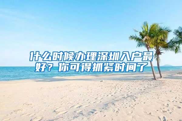 什么时候办理深圳入户最好？你可得抓紧时间了