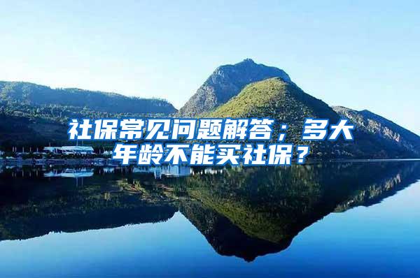 社保常见问题解答；多大年龄不能买社保？