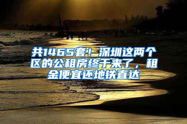 共1465套！深圳这两个区的公租房终于来了，租金便宜还地铁直达