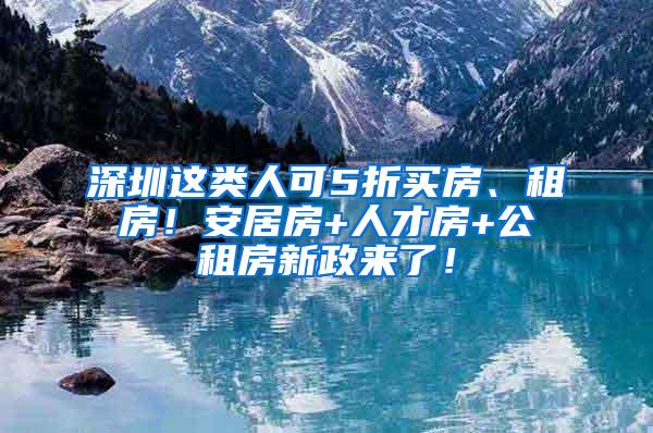 深圳这类人可5折买房、租房！安居房+人才房+公租房新政来了！