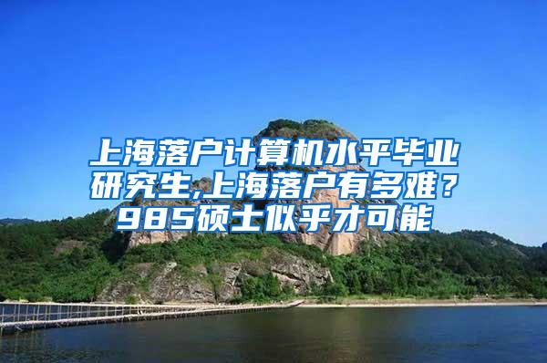 上海落户计算机水平毕业研究生,上海落户有多难？985硕士似乎才可能