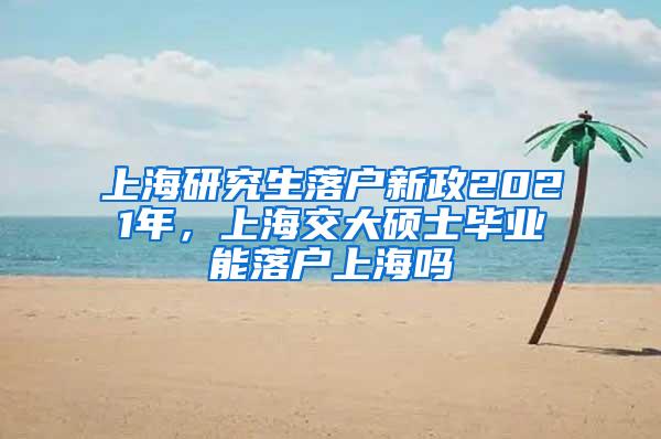上海研究生落户新政2021年，上海交大硕士毕业能落户上海吗