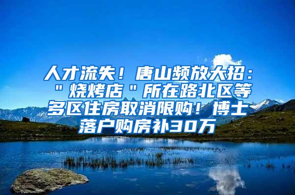 人才流失！唐山频放大招：＂烧烤店＂所在路北区等多区住房取消限购！博士落户购房补30万