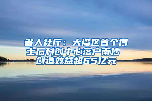 省人社厅：大湾区首个博士后科创中心落户南沙 创造效益超65亿元