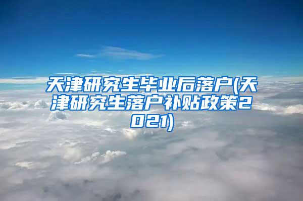 天津研究生毕业后落户(天津研究生落户补贴政策2021)