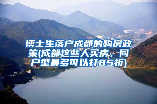 博士生落户成都的购房政策(成都这些人买房，同户型最多可以打85折)