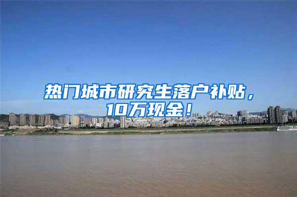 热门城市研究生落户补贴，10万现金！