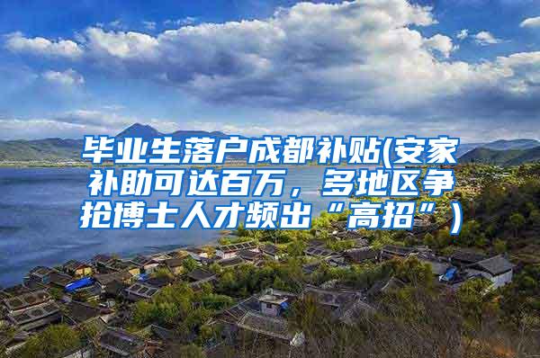 毕业生落户成都补贴(安家补助可达百万，多地区争抢博士人才频出“高招”)