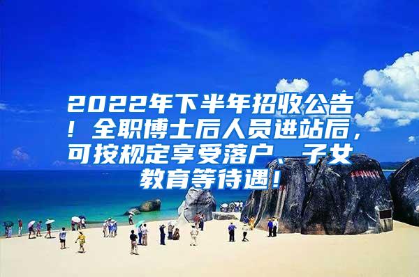 2022年下半年招收公告！全职博士后人员进站后，可按规定享受落户、子女教育等待遇！