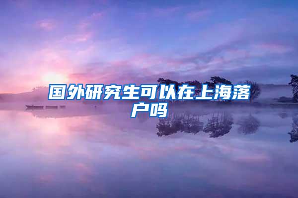 国外研究生可以在上海落户吗