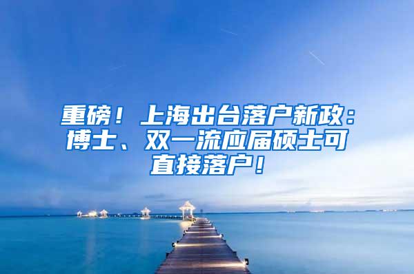 重磅！上海出台落户新政：博士、双一流应届硕士可直接落户！