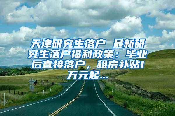 天津研究生落户 最新研究生落户福利政策：毕业后直接落户，租房补贴1万元起...