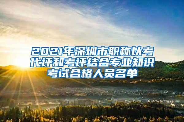 2021年深圳市职称以考代评和考评结合专业知识考试合格人员名单