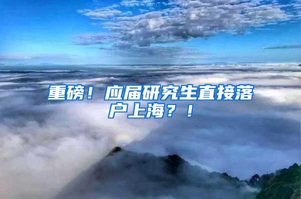 重磅！应届研究生直接落户上海？！
