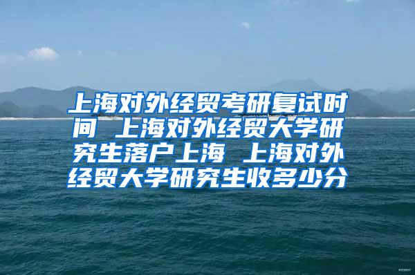 上海对外经贸考研复试时间 上海对外经贸大学研究生落户上海 上海对外经贸大学研究生收多少分