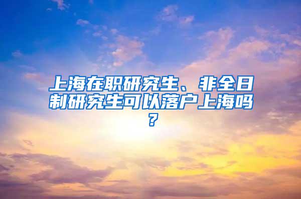 上海在职研究生、非全日制研究生可以落户上海吗？