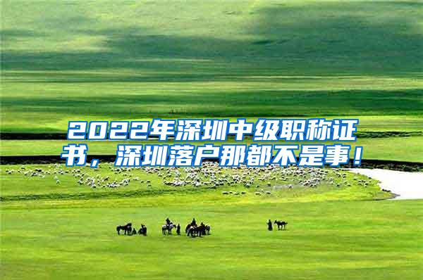 2022年深圳中级职称证书，深圳落户那都不是事！
